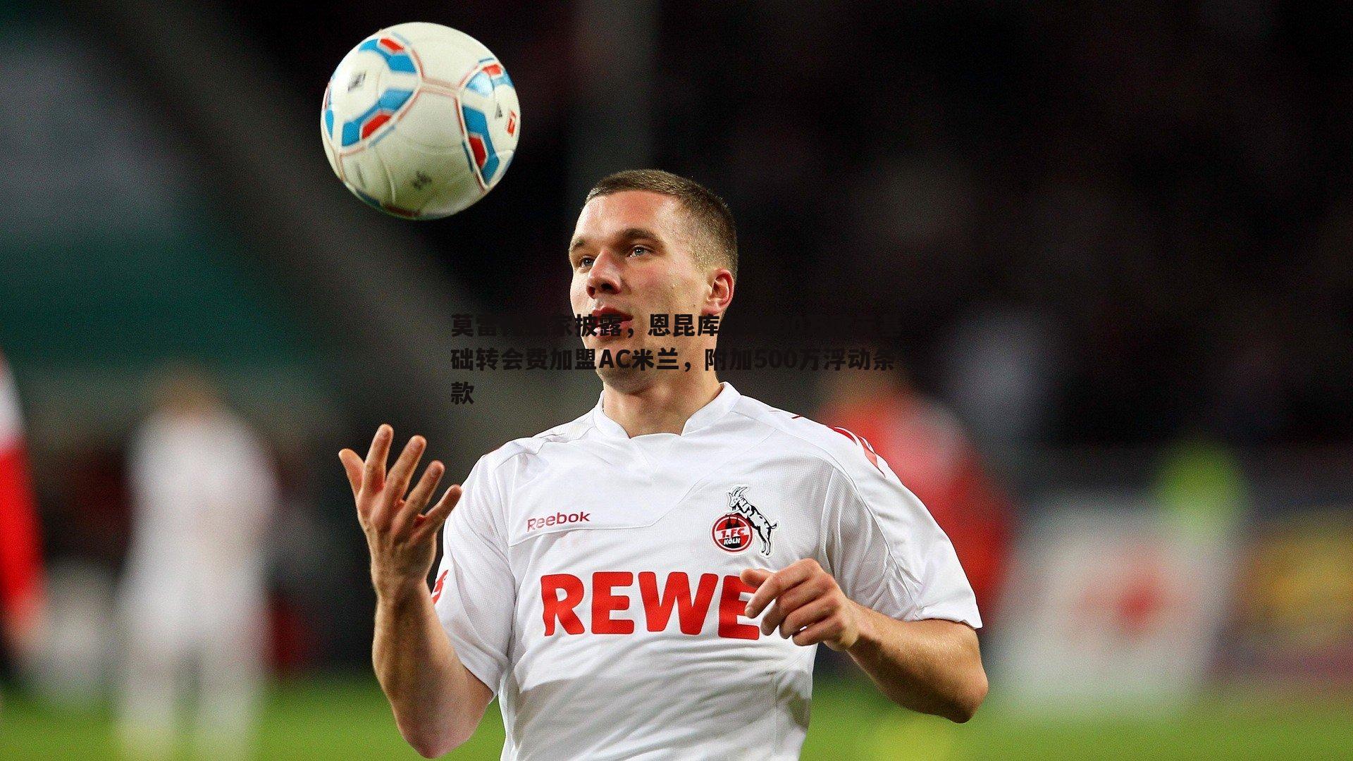 莫雷托独家披露,恩昆库以3800万欧元基础转会费加盟AC米兰,附加500万浮动条款