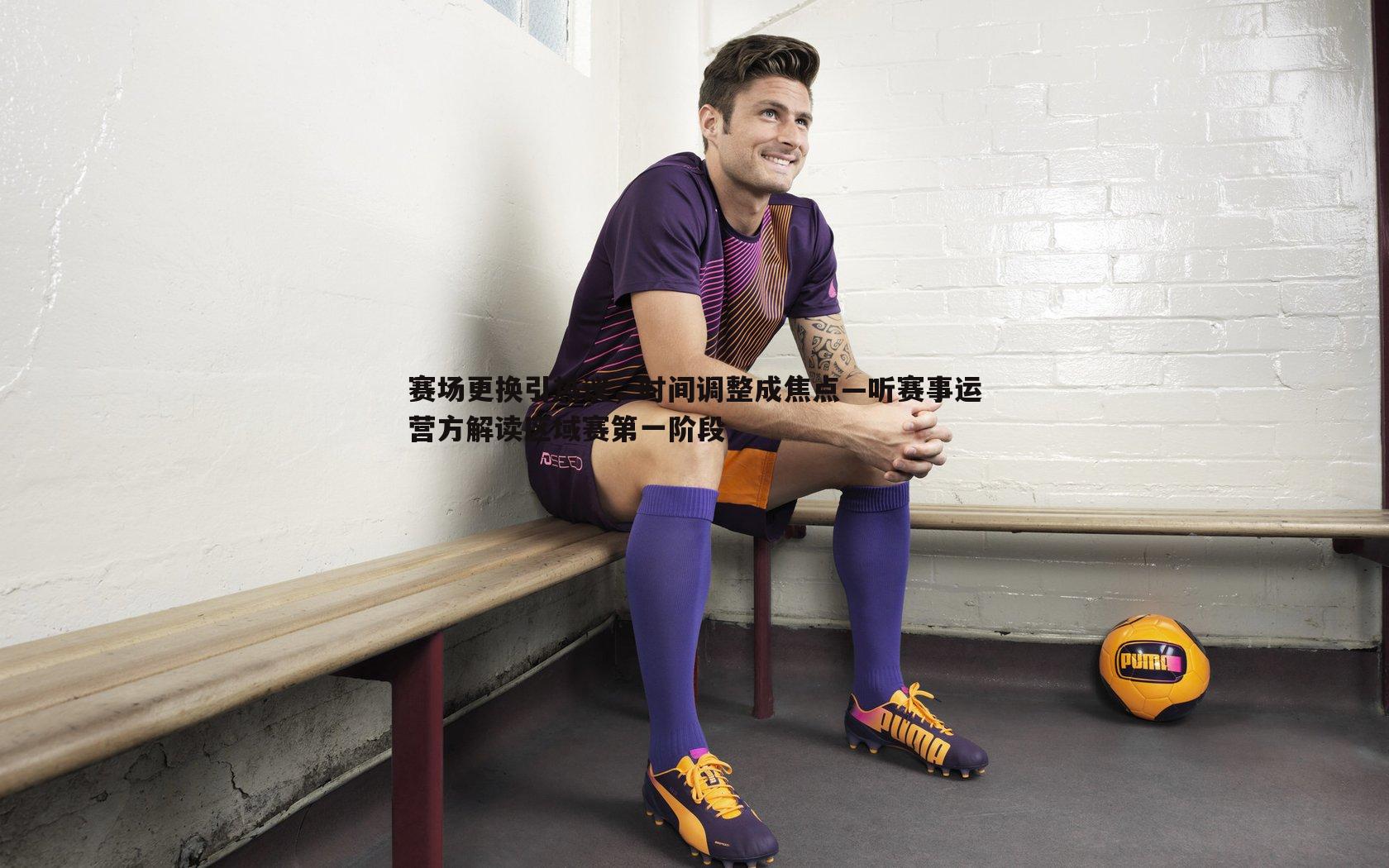 赛场更换引热议，时间调整成焦点—听赛事运营方解读区域赛第一阶段